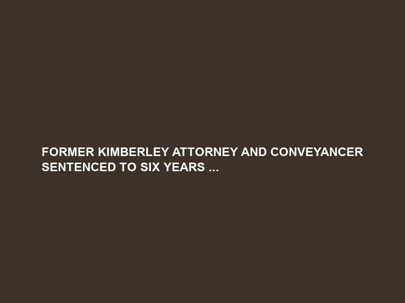 FORMER KIMBERLEY ATTORNEY AND CONVEYANCER SENTENCED TO SIX YEARS …