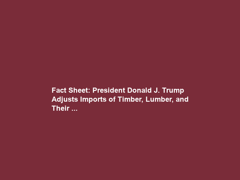 Fact Sheet: President Donald J. Trump Adjusts Imports of Timber, Lumber, and Their …