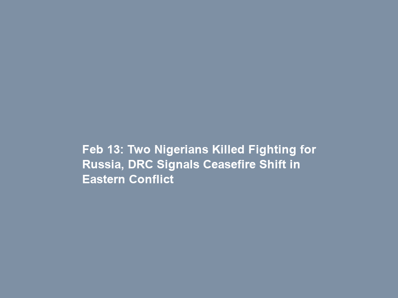 Feb 13: Two Nigerians Killed Fighting for Russia, DRC Signals Ceasefire Shift in Eastern Conflict
