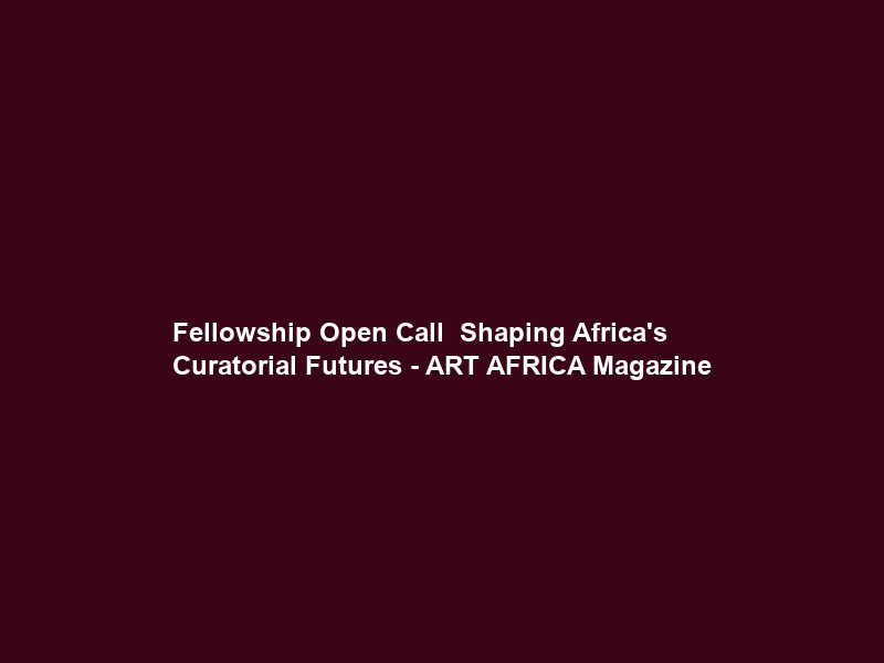 Fellowship Open Call – Shaping Africa’s Curatorial Futures – ART AFRICA Magazine