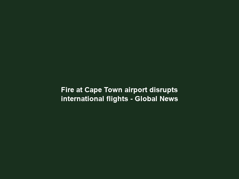 Fire at Cape Town airport disrupts international flights – Global News
