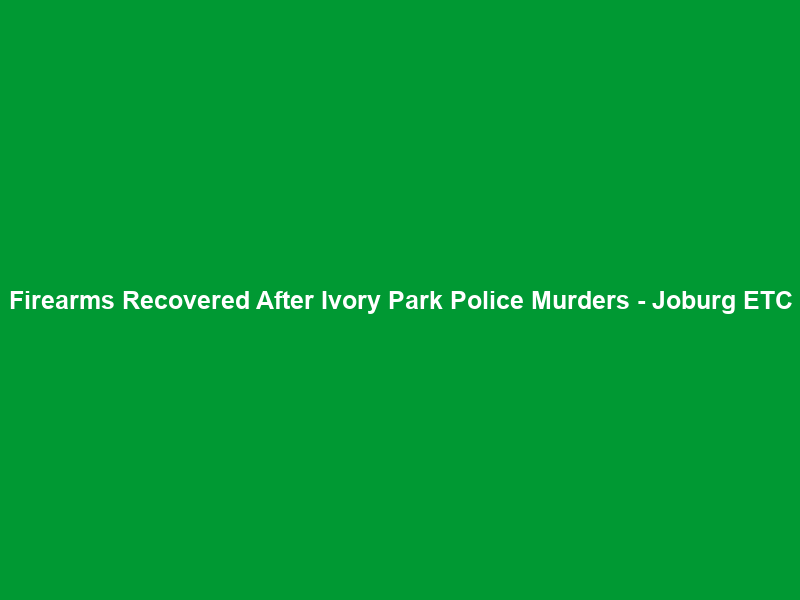 Firearms Recovered After Ivory Park Police Murders – Joburg ETC