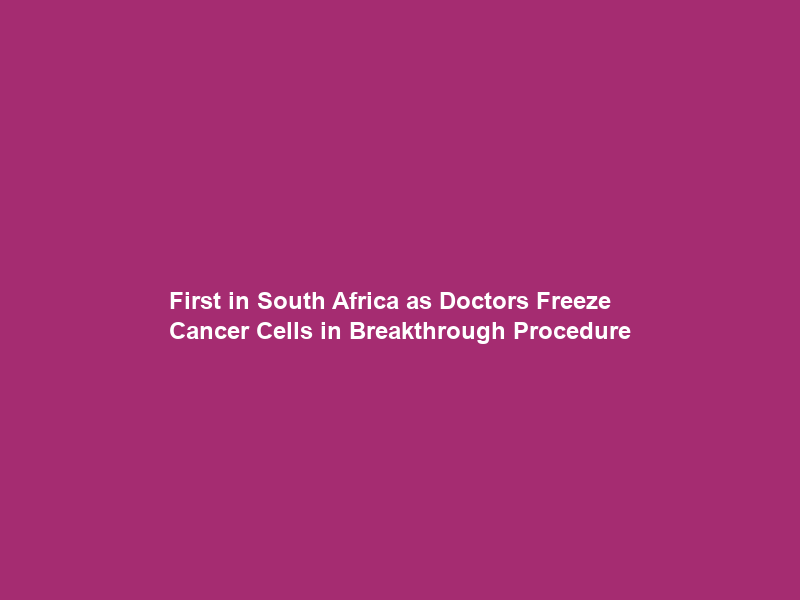 First in South Africa as Doctors Freeze Cancer Cells in Breakthrough Procedure