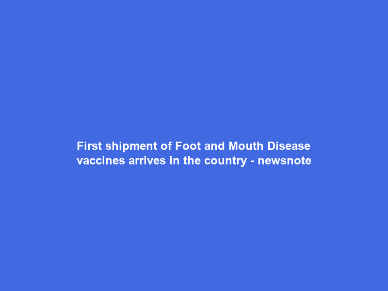 First shipment of Foot and Mouth Disease vaccines arrives in the country – newsnote