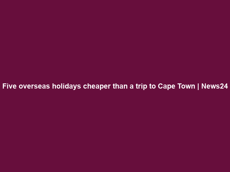 Five overseas holidays cheaper than a trip to Cape Town | News24