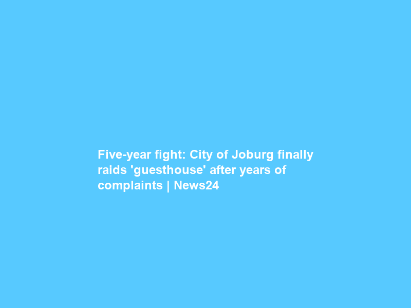 Five-year fight: City of Joburg finally raids ‘guesthouse’ after years of complaints | News24