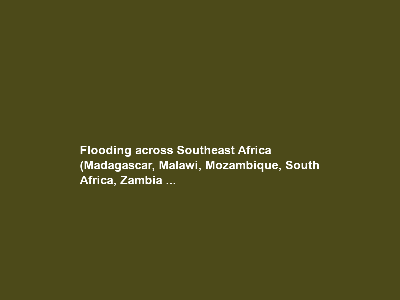 Flooding across Southeast Africa (Madagascar, Malawi, Mozambique, South Africa, Zambia …