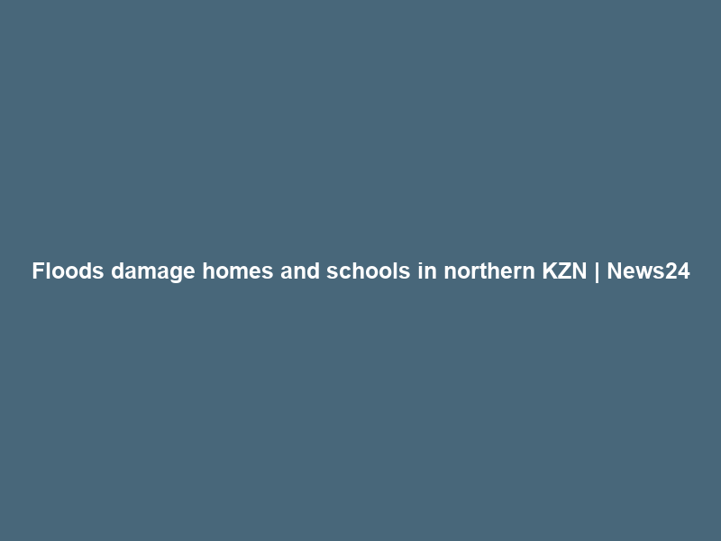 Floods damage homes and schools in northern KZN | News24