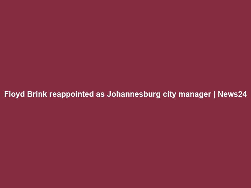 Floyd Brink reappointed as Johannesburg city manager | News24