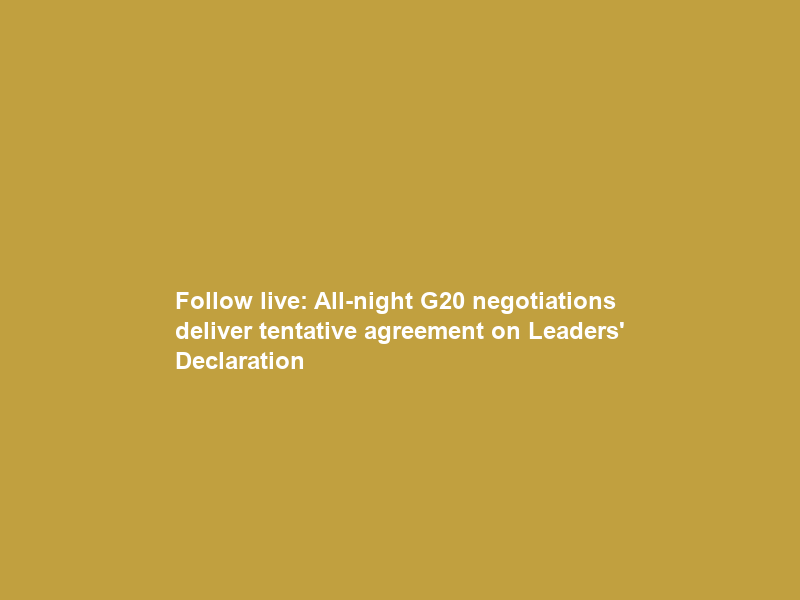 Follow live: All-night G20 negotiations deliver tentative agreement on Leaders’ Declaration