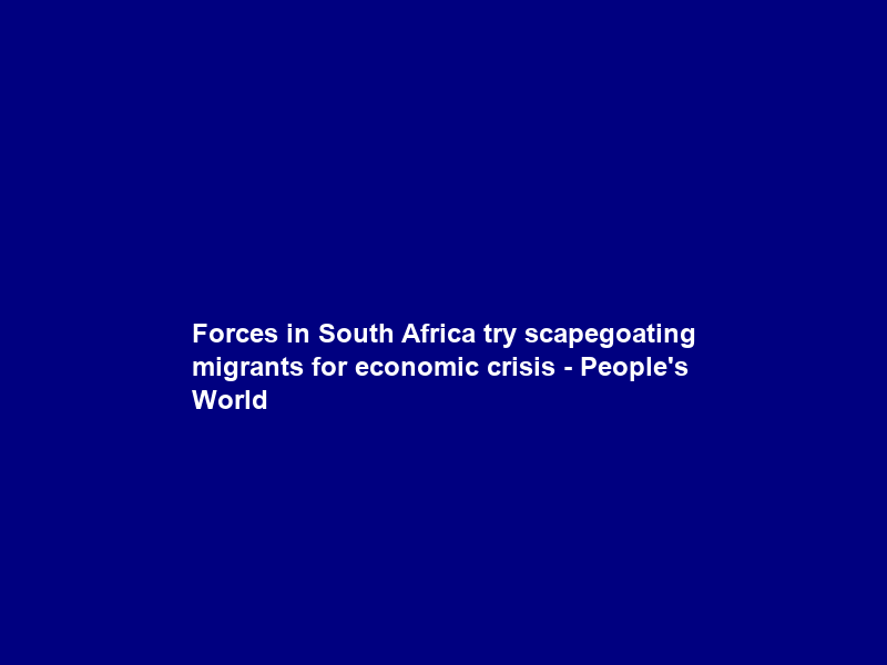 Forces in South Africa try scapegoating migrants for economic crisis – People’s World