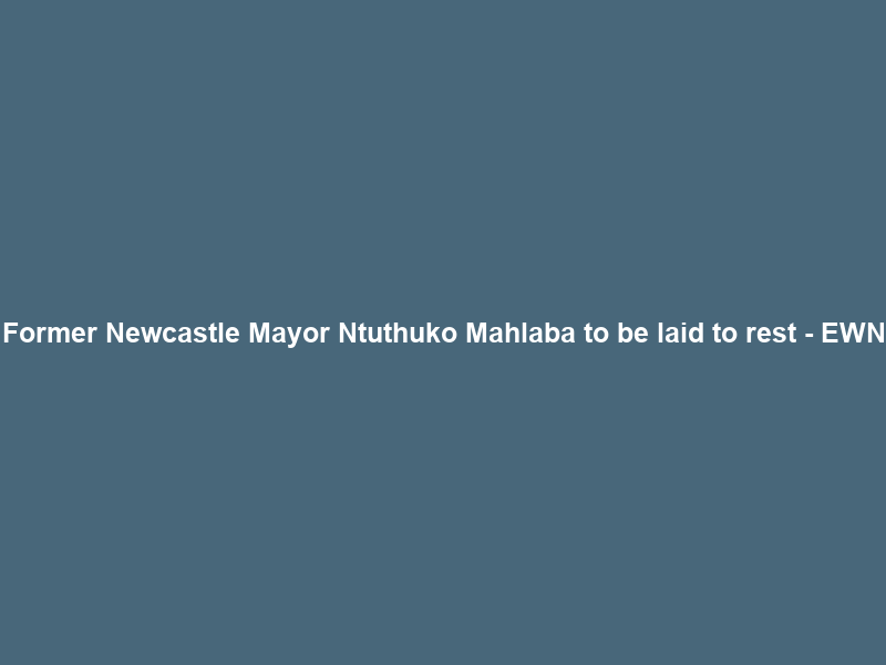 Former Newcastle Mayor Ntuthuko Mahlaba to be laid to rest – EWN