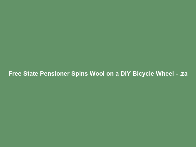 Free State Pensioner Spins Wool on a DIY Bicycle Wheel – .za