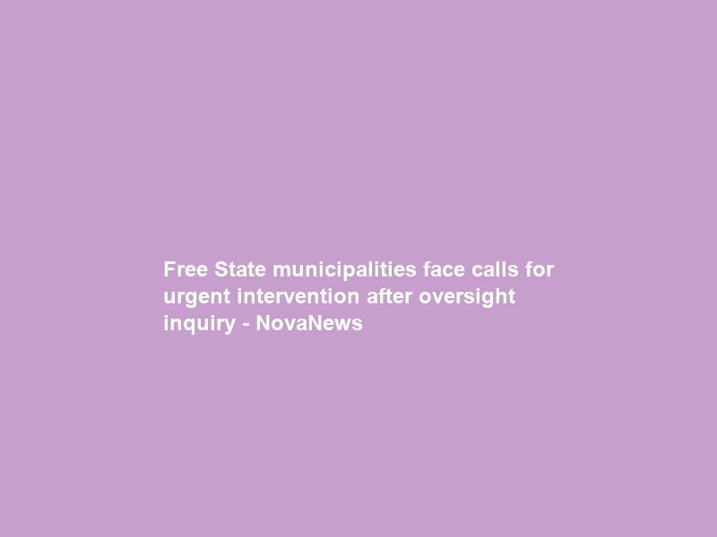 Free State municipalities face calls for urgent intervention after oversight inquiry – NovaNews
