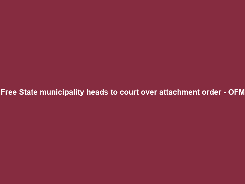 Free State municipality heads to court over attachment order – OFM