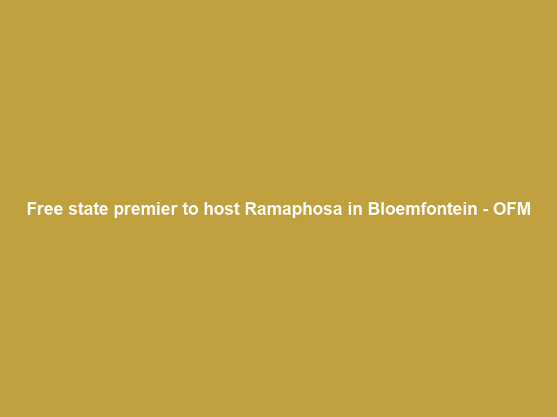Free state premier to host Ramaphosa in Bloemfontein – OFM