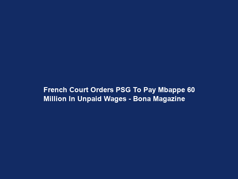 French Court Orders PSG To Pay Mbappe €60 Million In Unpaid Wages – Bona Magazine