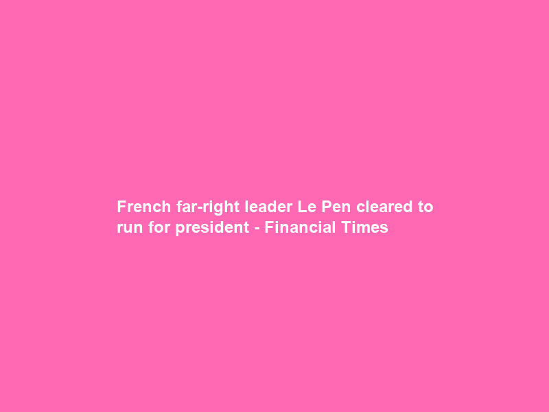 French far-right leader Le Pen cleared to run for president – Financial Times