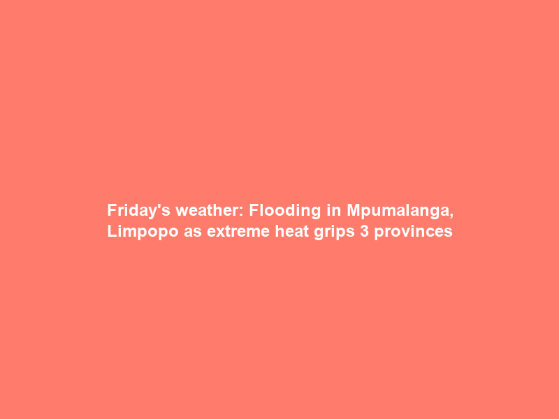 Friday’s weather: Flooding in Mpumalanga, Limpopo as extreme heat grips 3 provinces