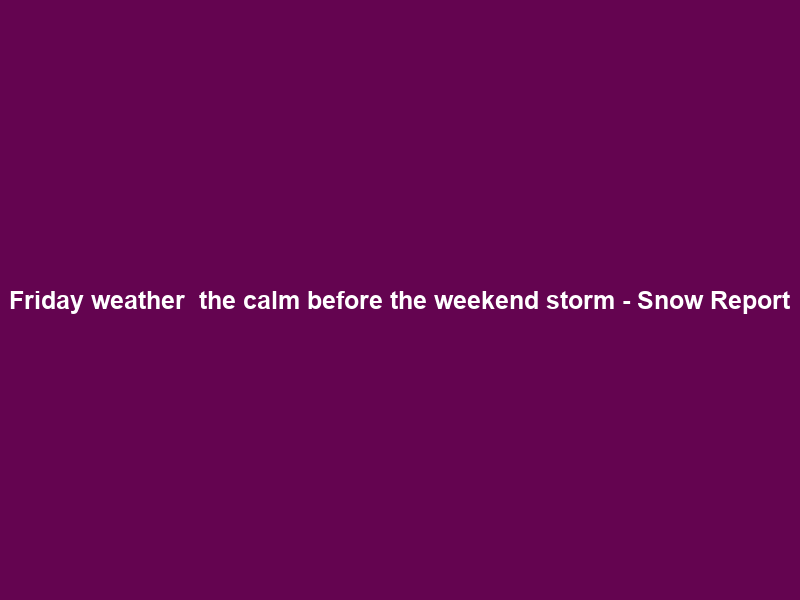 Friday weather – the calm before the weekend storm – Snow Report