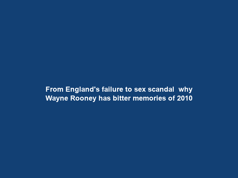 From England’s failure to sex scandal – why Wayne Rooney has bitter memories of 2010