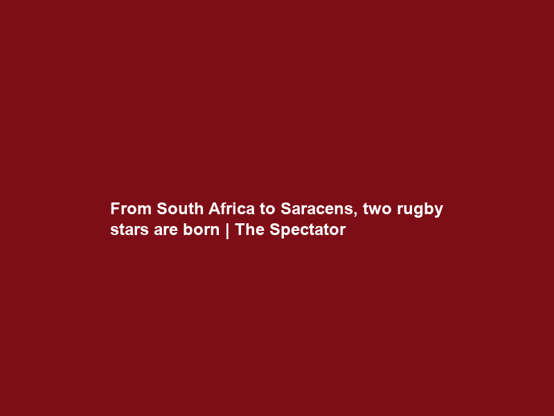 From South Africa to Saracens, two rugby stars are born | The Spectator