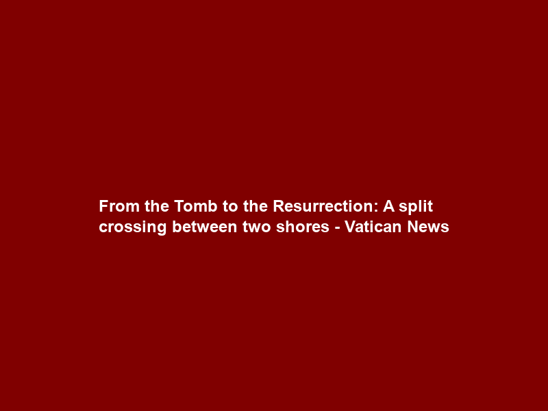 From the Tomb to the Resurrection: A split crossing between two shores – Vatican News
