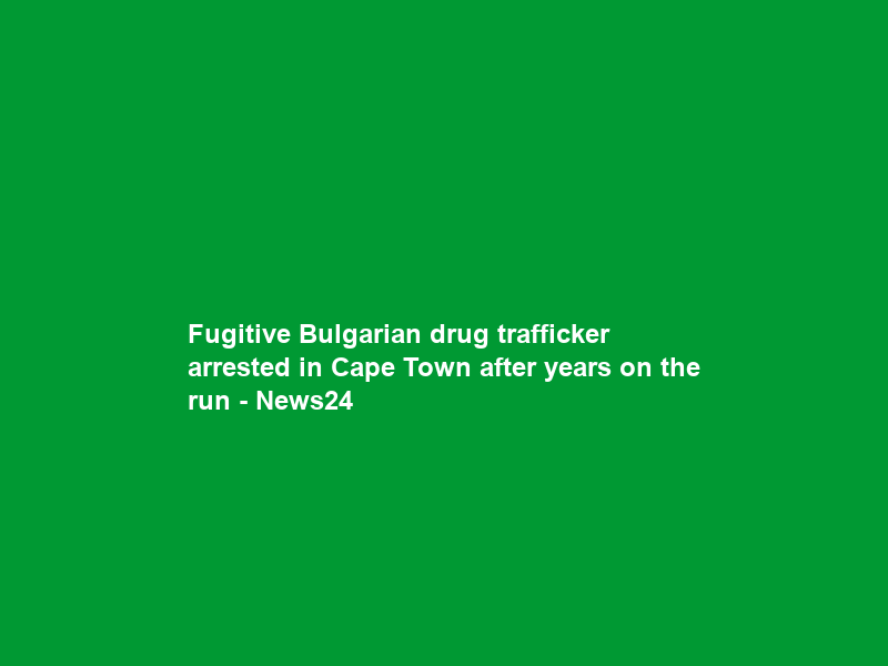 Fugitive Bulgarian drug trafficker arrested in Cape Town after years on the run – News24