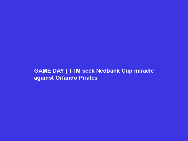 GAME DAY | TTM seek Nedbank Cup miracle against Orlando Pirates