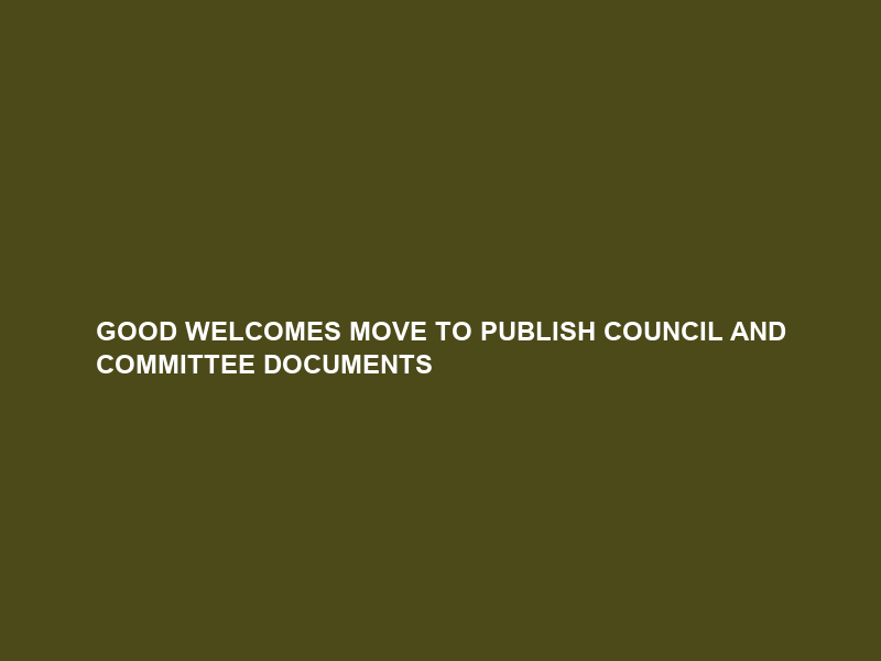 GOOD WELCOMES MOVE TO PUBLISH COUNCIL AND COMMITTEE DOCUMENTS