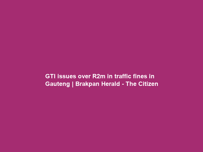 GTI issues over R2m in traffic fines in Gauteng | Brakpan Herald – The Citizen