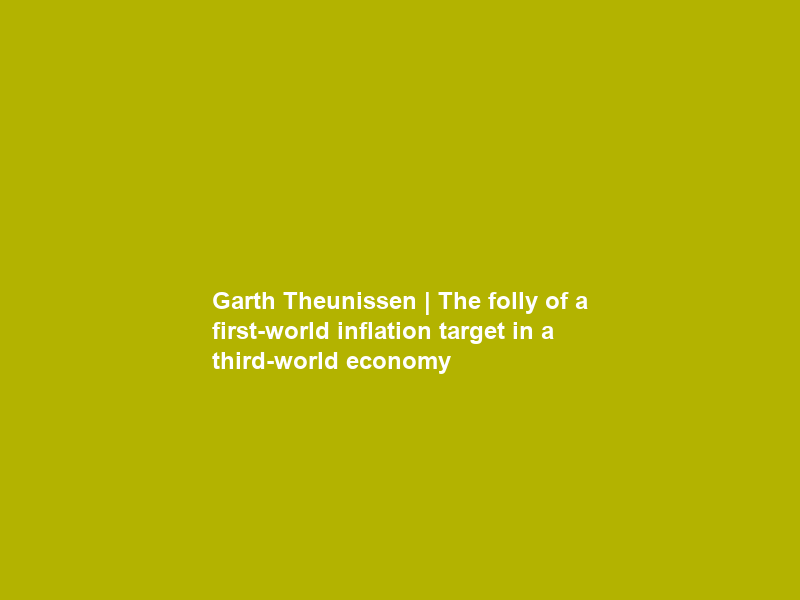 Garth Theunissen | The folly of a first-world inflation target in a third-world economy