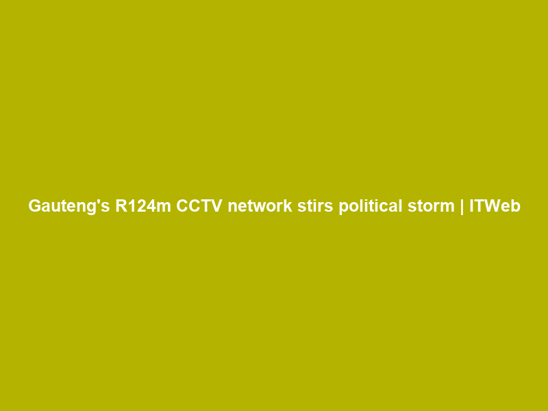Gauteng’s R124m CCTV network stirs political storm | ITWeb