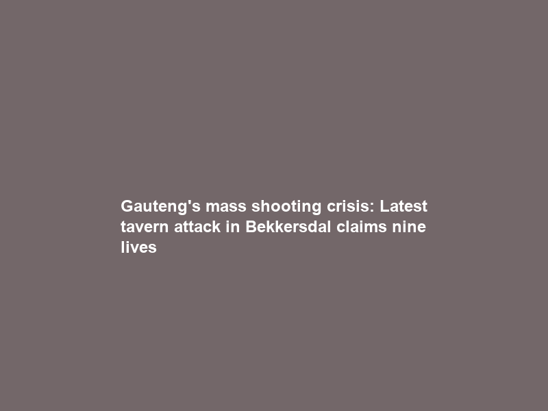 Gauteng’s mass shooting crisis: Latest tavern attack in Bekkersdal claims nine lives