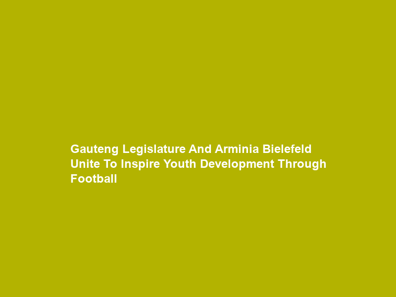 Gauteng Legislature And Arminia Bielefeld Unite To Inspire Youth Development Through Football
