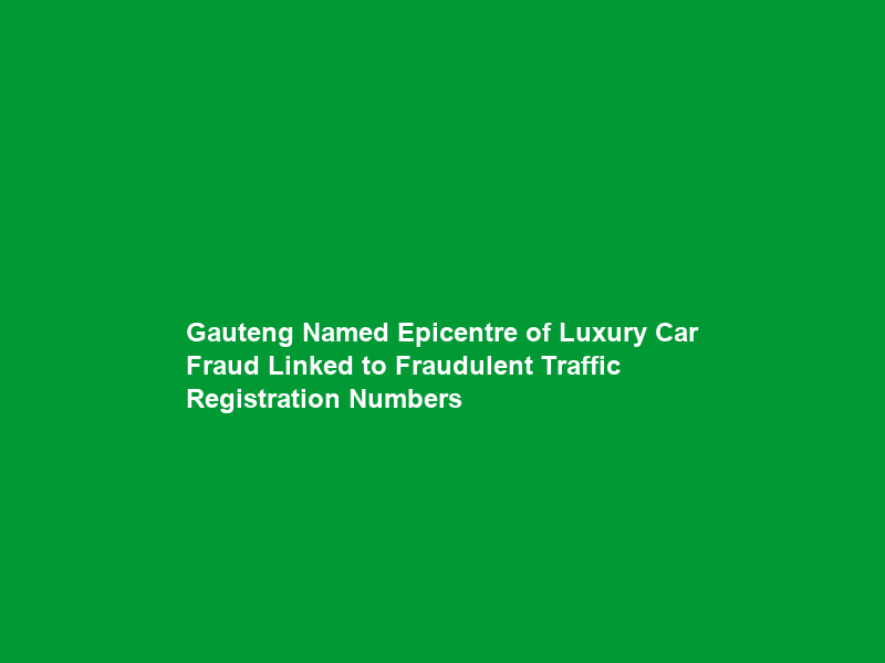 Gauteng Named Epicentre of Luxury Car Fraud Linked to Fraudulent Traffic Registration Numbers