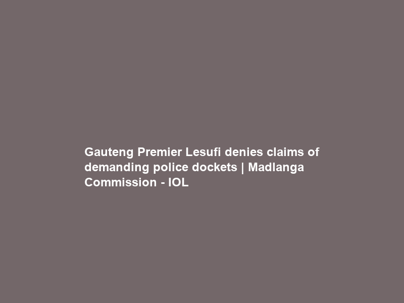 Gauteng Premier Lesufi denies claims of demanding police dockets | Madlanga Commission – IOL
