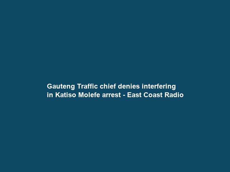 Gauteng Traffic chief denies interfering in Katiso Molefe arrest – East Coast Radio