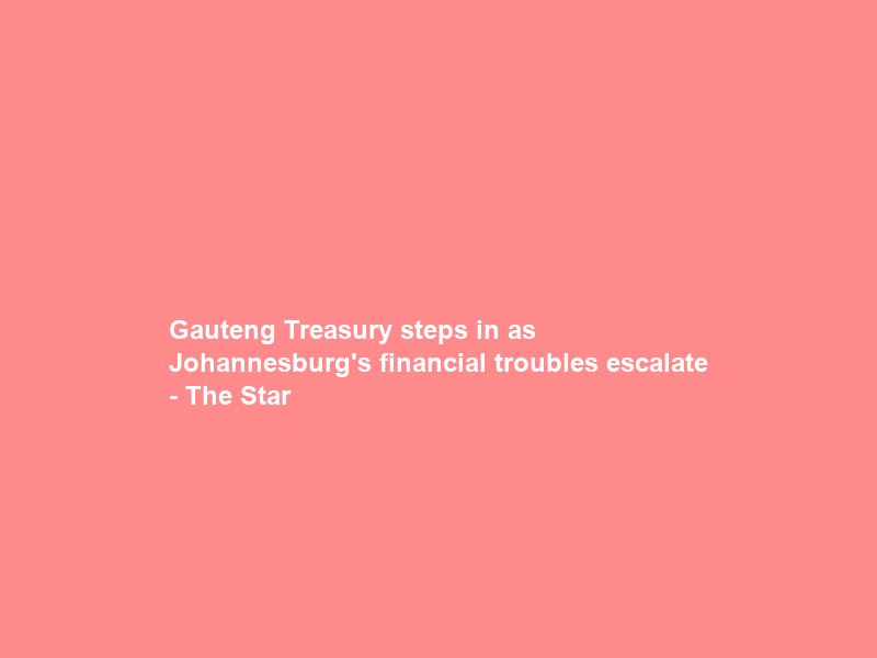 Gauteng Treasury steps in as Johannesburg’s financial troubles escalate – The Star