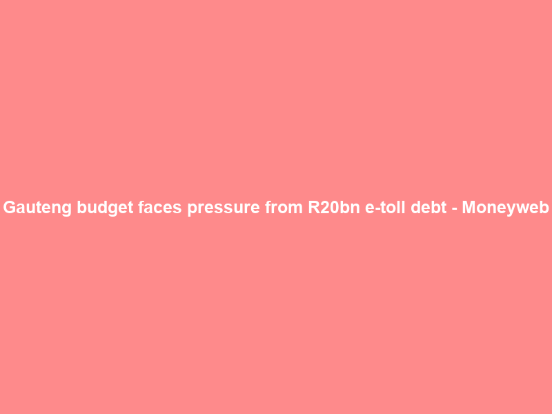 Gauteng budget faces pressure from R20bn e-toll debt – Moneyweb