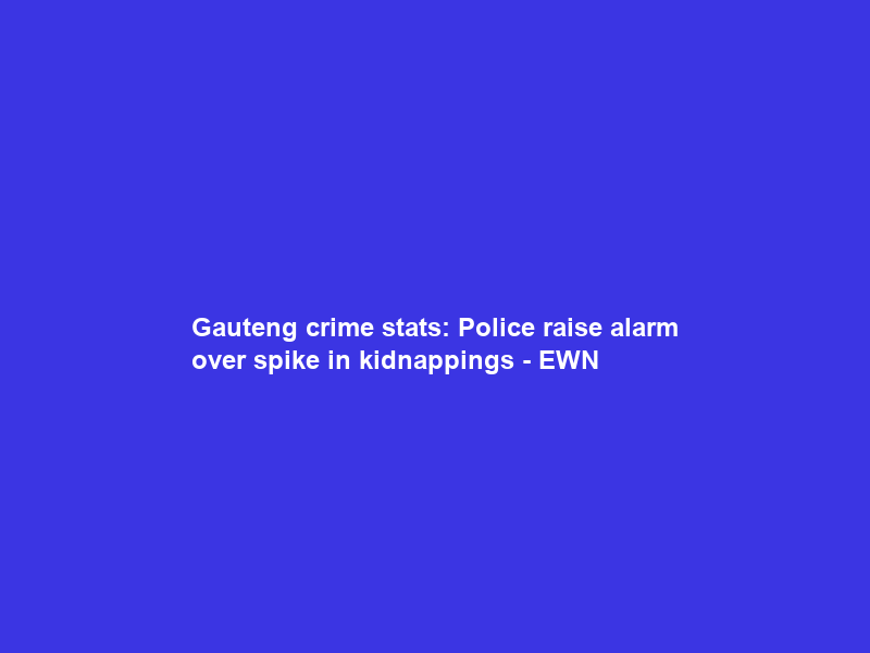 Gauteng crime stats: Police raise alarm over spike in kidnappings – EWN