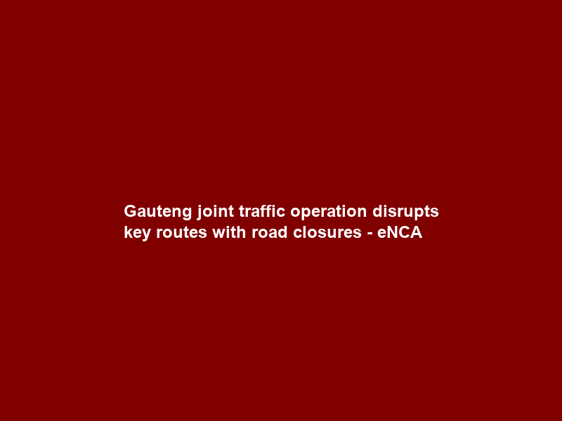 Gauteng joint traffic operation disrupts key routes with road closures – eNCA