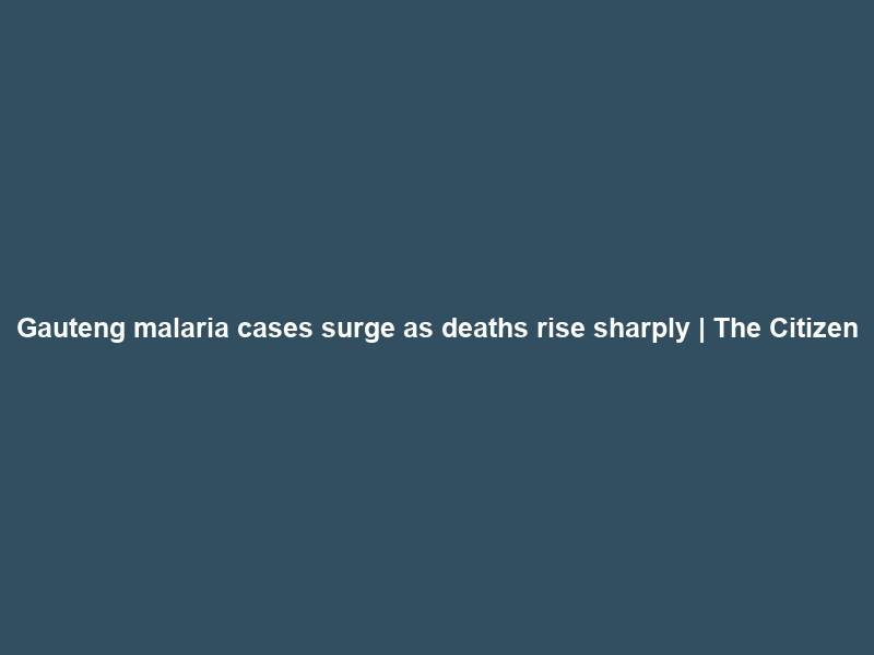 Gauteng malaria cases surge as deaths rise sharply | The Citizen