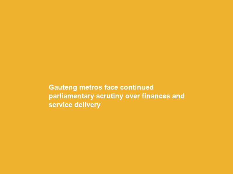 Gauteng metros face continued parliamentary scrutiny over finances and service delivery