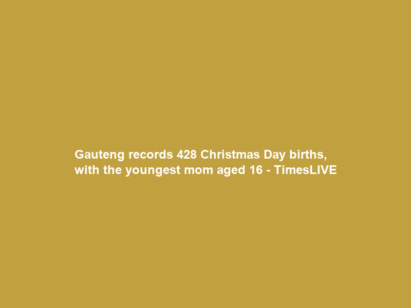 Gauteng records 428 Christmas Day births, with the youngest mom aged 16 – TimesLIVE