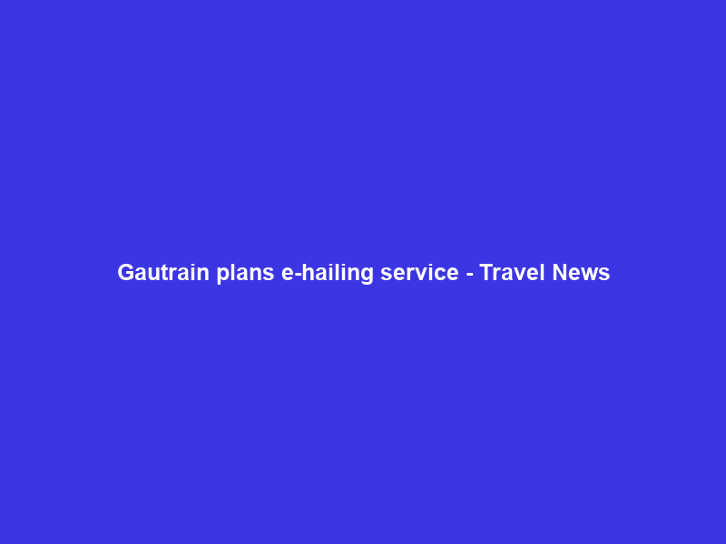 Gautrain plans e-hailing service – Travel News
