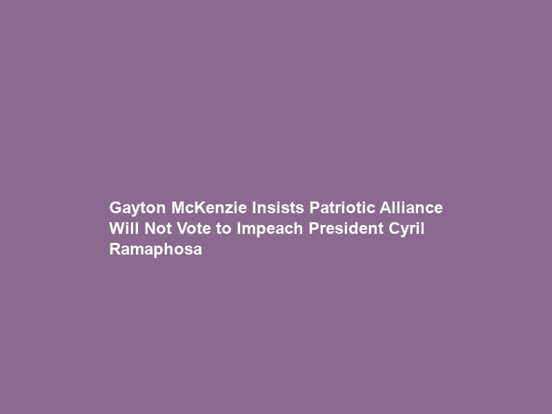 Gayton McKenzie Insists Patriotic Alliance Will Not Vote to Impeach President Cyril Ramaphosa