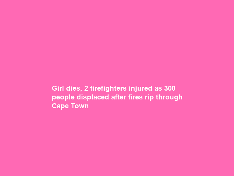 Girl dies, 2 firefighters injured as 300 people displaced after fires rip through Cape Town