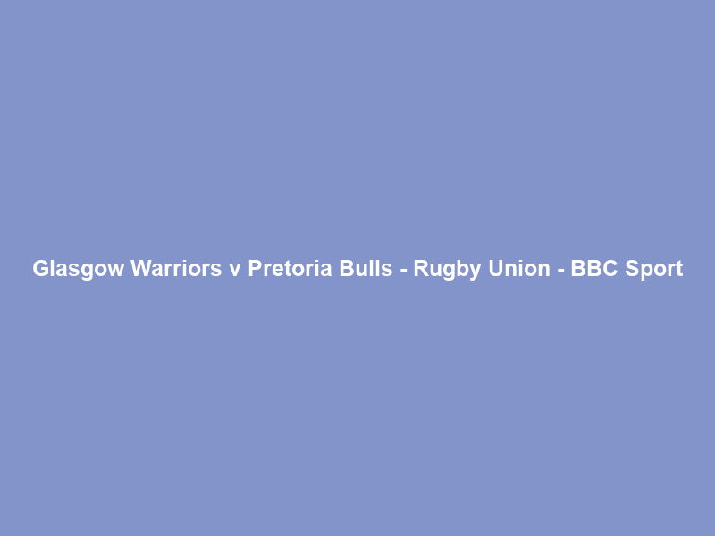 Glasgow Warriors v Pretoria Bulls – Rugby Union – BBC Sport