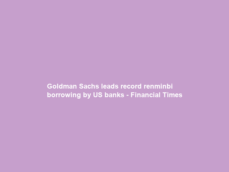 Goldman Sachs leads record renminbi borrowing by US banks – Financial Times